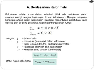 Kalorimeter adalah suatu sistem terisolasi (tidak ada pertukaran materi
maupun energi dengan lingkungan di luar kalorimeter). Dengan mengukur
kenaikan suhu di dalam kalorimeter, kita dapat menentukan jumlah kalor yang
diserap oleh air serta perangkat kalorimeter berdasarkan rumus:
Untuk Kalori sederhana
A. Berdasarkan Kalorimetri
dengan, q = jumlah kalori
q = massa air (larutan) di dalam kalorimeter
c = kalor jenis air (larutan) di dalam kalorimeter
C = kapasitas kalor dari bom kalorimeter
T = kenaikan suhu larutan (kalorimeter)
 