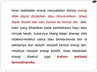 Azas kekekalan energi menyatakan bahwa energi
tidak dapat diciptakan atau dimusnahkan, tetapi
dapat diubah dari satu bentuk ke bentuk lain. Jadi,
kalor yang dihasilkan pada pembakaran kayu atau
minyak tanah, bukannya hilang tetapi diserap oleh
molekul-molekul udara atau benda-benda lain di
sekitarnya dan diubah menjadi bentuk energi lain,
misalnya menjadi energi kinetik. Azas kekekalan
energi disebut juga hukum pertama
termodinamika.
 