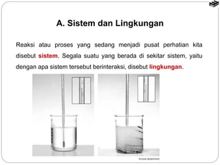 Reaksi atau proses yang sedang menjadi pusat perhatian kita
disebut sistem. Segala suatu yang berada di sekitar sistem, yaitu
dengan apa sistem tersebut berinteraksi, disebut lingkungan.
A. Sistem dan Lingkungan
 