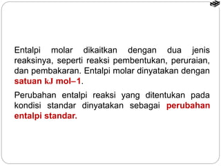 Entalpi molar dikaitkan dengan dua jenis 
reaksinya, seperti reaksi pembentukan, peruraian, 
dan pembakaran. Entalpi molar dinyatakan dengan 
satuan kJ mol-1. 
Perubahan entalpi reaksi yang ditentukan pada 
kondisi standar dinyatakan sebagai perubahan 
entalpi standar. 
 