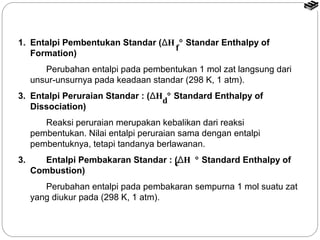 1. Entalpi Pembentukan Standar (ΔH ° Standar Enthalpy of 
Formation) 
Perubahan entalpi pada pembentukan 1 mol zat langsung dari 
unsur-unsurnya pada keadaan standar (298 K, 1 atm). 
3. Entalpi Peruraian Standar : (ΔH ° Standard Enthalpy of 
Dissociation) 
Reaksi peruraian merupakan kebalikan dari reaksi 
pembentukan. Nilai entalpi peruraian sama dengan entalpi 
pembentuknya, tetapi tandanya berlawanan. 
3. Entalpi Pembakaran Standar : (ΔH ° Standard Enthalpy of 
Combustion) 
Perubahan entalpi pada pembakaran sempurna 1 mol suatu zat 
yang diukur pada (298 K, 1 atm). 
f 
d 
c 
 