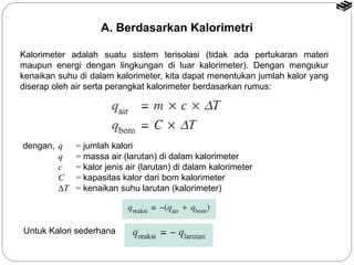 A. Berdasarkan Kalorimetri 
Kalorimeter adalah suatu sistem terisolasi (tidak ada pertukaran materi 
maupun energi dengan lingkungan di luar kalorimeter). Dengan mengukur 
kenaikan suhu di dalam kalorimeter, kita dapat menentukan jumlah kalor yang 
diserap oleh air serta perangkat kalorimeter berdasarkan rumus: 
dengan, q = jumlah kalori 
q = massa air (larutan) di dalam kalorimeter 
c = kalor jenis air (larutan) di dalam kalorimeter 
C = kapasitas kalor dari bom kalorimeter 
DT = kenaikan suhu larutan (kalorimeter) 
Untuk Kalori sederhana 
 