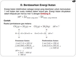 D. Berdasarkan Energi Ikatan 
Energi ikatan didefinisikan sebagai energi yang diperlukan untuk memutuskan 
1 mol ikatan dari suatu molekul dalam wujud gas. Energi ikatan dinyatakan 
dalam kilojoule per mol (kJ mol-1) dengan lambang D. 
Contoh 
Reaksi pembakaran gas metana: 
 