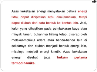 Azas kekekalan energi menyatakan bahwa energi 
tidak dapat diciptakan atau dimusnahkan, tetapi 
dapat diubah dari satu bentuk ke bentuk lain. Jadi, 
kalor yang dihasilkan pada pembakaran kayu atau 
minyak tanah, bukannya hilang tetapi diserap oleh 
molekul-molekul udara atau benda-benda lain di 
sekitarnya dan diubah menjadi bentuk energi lain, 
misalnya menjadi energi kinetik. Azas kekekalan 
energi disebut juga hukum pertama 
termodinamika. 
 