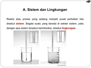A. Sistem dan Lingkungan 
Reaksi atau proses yang sedang menjadi pusat perhatian kita 
disebut sistem. Segala suatu yang berada di sekitar sistem, yaitu 
dengan apa sistem tersebut berinteraksi, disebut lingkungan. 
 