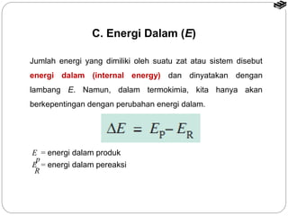 C. Energi Dalam (E) 
Jumlah energi yang dimiliki oleh suatu zat atau sistem disebut 
energi dalam (internal energy) dan dinyatakan dengan 
lambang E. Namun, dalam termokimia, kita hanya akan 
berkepentingan dengan perubahan energi dalam. 
E = energi dalam produk 
E = energi dalam pereaksi 
p 
R 
 