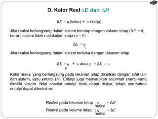 D. Kalor Reaksi: 
ΔE = q (kalor) + w (kerja) 
Jika reaksi berlangsung dalam sistem tertutup dengan volume tetap (ΔE = 0), 
berarti sistem tidak melakukan kerja (w = 0). 
Jika reaksi berlangsung dalam sistem terbuka dengan tekanan tetap. 
ΔE = q + w atau q = ΔE - w 
Kalor reaksi yang berlangsung pada tekanan tetap dikaitkan dengan sifat lain 
dari sistem, yaitu entalpi (H). Entalpi juga menyatakan sejumlah energi yang 
dimiliki sistem. Nilai absolut entalpi tidak dapat diukur, tetapi perubahan 
entalpi dapat ditentukan. 
Reaksi pada tekanan tetap : q = ΔH 
Reaksi pada volume tetap : q = ΔE 
reaksi 
reaksi 
p 
ΔE = q 
v 
 