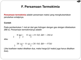F. Persamaan Termokimia 
Persamaan termokimia adalah persamaan reaksi yang mengikutsertakan 
perubahan entalpinya. 
Contoh 
Pada pembentukan 1 mol air dari gas hidrogen dengan gas oksigen dibebaskan 
286 kJ. Persamaan termokimianya adalah 
H (g) + O (g) ® H O(l) ΔH = -286 kJ 12 
2 2 2 
2H (g) + O (g) ® 2H O(l) ΔH = -572kJ 
2 2 2 
atau 
(Jika koefisien reaksi dikalikan dua, maka harga ΔH reaksi juga harus dikalikan 
dua). 
 