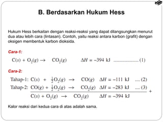 B. Berdasarkan Hukum Hess 
Hukum Hess berkaitan dengan reaksi-reaksi yang dapat dilangsungkan menurut 
dua atau lebih cara (lintasan). Contoh, yaitu reaksi antara karbon (grafit) dengan 
oksigen membentuk karbon dioksida. 
Cara-1: 
Cara-2: 
Kalor reaksi dari kedua cara di atas adalah sama. 
 
