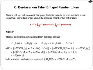 C. Berdasarkan Tabel Entapel Pembentukan 
Dalam zat ini, zat pereaksi dianggap terlebih dahulu terurai menjadi unsur-unsurnya, 
kemudian unsur-unsur itu bereaksi membentuk zat produk. 
Δ H° = å E ° (produk) - å E ° (pereaksi) 
f f 
Contoh 
Reaksi pembakaran metanol adalah sebagai berikut. 
 