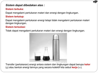 Sistem dapat dibedakan atas : 
Sistem terbuka: 
Dapat mengalami pertukaran materi dan energi dengan lingkungan. 
Sistem tertutup: 
Dapat mengalami pertukaran energi tetapi tidak mengalami pertukaran materi 
dengan lingkungan. 
Sistem terisolasi: 
Tidak dapat mengalami pertukaran materi dan energi dengan lingkungan. 
Transfer (pertukaran) energi antara sistem dan lingkungan dapat berupa kalor 
(q) atau bentuk energi lainnya yang secara kolektif kita sebut kerja (w). 
 