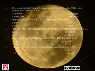 4.

5.

6.

7.

8.

Baris yang berisi bermacam-macam menu perintah, seperti File, View,
Format, dan lainnya disebut ….
a. Toolbar
c. Taskpages
b. Baris Menu
d. Slide Show
Perintah Open, Save, dan Save As terdapat dalam menu ….
a. File
c. Format
b. View
d. Insert
Perintah untuk memunculkan Toolbar, Taskpane terdapat dalam menu ….
a. File
c. Format
b. View
d. Insert
Dokumen presentasi dalam Ms. Power Point 2007 berekstensi …..
a. .doc
c. .xls
b. .ppt
d. .gif
Menghapus slide dapat menggunakan tombol atau perintah ….
a. Cut
c. End
b. Insert
d. Delete

 