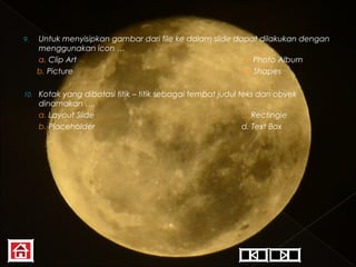 9.

Untuk menyisipkan gambar dari file ke dalam slide dapat dilakukan dengan
menggunakan icon …
a. Clip Art
c. Photo Album
b. Picture
d. Shapes

10.

Kotak yang dibatasi titik – titik sebagai tempat judul teks dan obyek
dinamakan ….
a. Layout Slide
c. Rectingle
b. Placeholder
d. Text Box

 