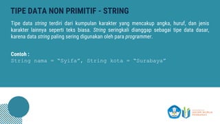 TIPE DATA NON PRIMITIF - STRING
Tipe data string terdiri dari kumpulan karakter yang mencakup angka, huruf, dan jenis
karakter lainnya seperti teks biasa. String seringkali dianggap sebagai tipe data dasar,
karena data string paling sering digunakan oleh para programmer.
Contoh :
String nama = “Syifa”, String kota = “Surabaya”
 