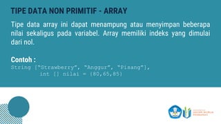TIPE DATA NON PRIMITIF - ARRAY
Tipe data array ini dapat menampung atau menyimpan beberapa
nilai sekaligus pada variabel. Array memiliki indeks yang dimulai
dari nol.
Contoh :
String [“Strawberry”, “Anggur”, “Pisang”],
int [] nilai = {80,65,85}
 