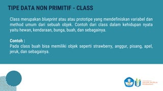 TIPE DATA NON PRIMITIF - CLASS
Class merupakan blueprint atau atau prototipe yang mendefiniskan variabel dan
method umum dari sebuah objek. Contoh dari class dalam kehidupan nyata
yaitu hewan, kendaraan, bunga, buah, dan sebagainya.
Contoh :
Pada class buah bisa memiliki objek seperti strawberry, anggur, pisang, apel,
jeruk, dan sebagainya.
 
