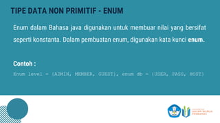 TIPE DATA NON PRIMITIF - ENUM
Enum dalam Bahasa java digunakan untuk membuar nilai yang bersifat
seperti konstanta. Dalam pembuatan enum, digunakan kata kunci enum.
Contoh :
Enum level = {ADMIN, MEMBER, GUEST}, enum db = {USER, PASS, HOST}
 