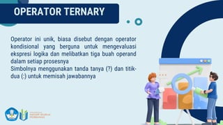 OPERATOR TERNARY
Operator ini unik, biasa disebut dengan operator
kondisional yang berguna untuk mengevaluasi
ekspresi logika dan melibatkan tiga buah operand
dalam setiap prosesnya
Simbolnya menggunakan tanda tanya (?) dan titik-
dua (:) untuk memisah jawabannya
 