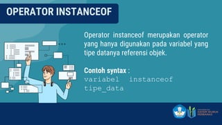 OPERATOR INSTANCEOF
Operator instanceof merupakan operator
yang hanya digunakan pada variabel yang
tipe datanya referensi objek.
Contoh syntax :
variabel instanceof
tipe_data
 