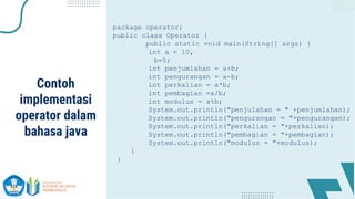 package operator;
public class Operator {
public static void main(String[] args) {
int a = 10,
b=5;
int penjumlahan = a+b;
int pengurangan = a-b;
int perkalian = a*b;
int pembagian =a/b;
int modulus = a%b;
System.out.println("penjulahan = " +penjumlahan);
System.out.println("pengurangan = "+pengurangan);
System.out.println("perkalian = "+perkalian);
System.out.println("pembagian = "+pembagian);
System.out.println("modulus = "+modulus);
}
}
Contoh
implementasi
operator dalam
bahasa java
 