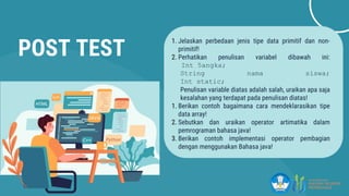POST TEST
1. Jelaskan perbedaan jenis tipe data primitif dan non-
primitif!
2. Perhatikan penulisan variabel dibawah ini:
Int 5angka;
String nama siswa;
Int static;
Penulisan variable diatas adalah salah, uraikan apa saja
kesalahan yang terdapat pada penulisan diatas!
1. Berikan contoh bagaimana cara mendeklarasikan tipe
data array!
2. Sebutkan dan uraikan operator artimatika dalam
pemrograman bahasa java!
3. Berikan contoh implementasi operator pembagian
dengan menggunakan Bahasa java!
 