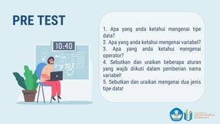 PRE TEST 1. Apa yang anda ketahui mengenai tipe
data?
2. Apa yang anda ketahui mengenai variabel?
3. Apa yang anda ketahui mengenai
operator?
4. Sebutkan dan uraikan beberapa aturan
yang wajib diikuti dalam pemberian nama
variabel!
5. Sebutkan dan uraikan mengenai dua jenis
tipe data!
 