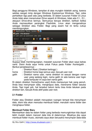 Bagi pengguna Windows, tampilan di atas mungkin tidaklah asing, karena
sekilas sangat mirip dengan Windows Explorernya Windows. Tapi, coba
perhatikan lagi pasti ada yang berbeda. Di dalam susunan Folder di Linux
Anda tidak akan menemukan Drive seperti di Windows, tidak ada C: , D: ,
ataupun Drive-drive lainnya. Semuanya berupa direktori, bahkan ketika
Anda memasukkan perangkat Flashdisk, Linux akan mengenalinya
sebagai Direktori atau Folder. Bagi yang awam hal ini tentu cukup
membingungkan.




Supaya tidak membingungkan, masalah susunan Folder akan saya bahas
nanti. Disini Anda saya minta untuk Fokus pada Folder /home/galih .
Berikut penjelasannya :
/           : Direktori Root ( Direktori tertinggi )
home        : Direktori home bagi semua user, kecuali user root
galih       : Direktori nama user, nama direktori ini sesuai dengan nama
              user yang sedang login, nama galih ini ada karena user login
              pada komputer ini saya beri nama galih.
Di dalam direktori /home/[nama user] Anda mempunyai hak yang penuh,
Anda bisa menyimpan data, menghapus data, merename folder sesuka
Anda. Tapi ingat yah, hal tersebut belum tentu bisa Anda lakukan pada
direktori lain, kecuali Anda aktif pada user root.

2.1 Folder

Folder atau Direktori adalah merupakan ruangan tempat kita menyimpan
data, disini kita akan mencoba membuat folder, merubah nama folder dan
menghapus folder.

Membuat Folder Baru
Memisahkan data ke dalam folder yang berbeda memungkinkan kita dapat
lebih mudah dalam mencari data kita di dalamnnya. Misalnya jika saya
membuat folder music, otomatis saya akan berusaha menyimpan data-data

By Shu Galih ( http://www.zhudesain.com )                              17
 