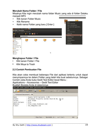 Merubah Nama Folder / File
Misalnya Kita ingin merubah nama folder Music yang ada di folder Dataku
menjadi MP3
• Klik kanan Folder Music
• Klik Rename
• Ketik nama Folder yang baru [ Enter ]




Menghapus Folder / File
• Klik kanan Folder / File
• Klik Move to Trash
2.2 Contoh Pembuatan File

Kita akan coba membuat beberapa File dari aplikasi tertentu untuk dapat
menyimpannya ke dalam Folder yang telah kita buat sebelumnya. Sebagai
Contoh coba Anda buka Gedit Text Editor lewat Menu :
Applications – Accessories – Gedit Text Editor
Buatlah Biodata Anda di dalamnnya




By Shu Galih ( http://www.zhudesain.com )                           19
 
