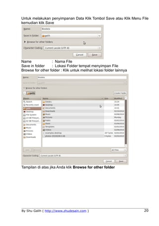 Untuk melakukan penyimpanan Data Klik Tombol Save atau Klik Menu File
kemudian klik Save




Name              : Nama File
Save in folder    : Lokasi Folder tempat menyimpan File
Browse for other folder : Klik untuk melihat lokasi folder lainnya




Tampilan di atas jika Anda klik Browse for other folder




By Shu Galih ( http://www.zhudesain.com )                            20
 
