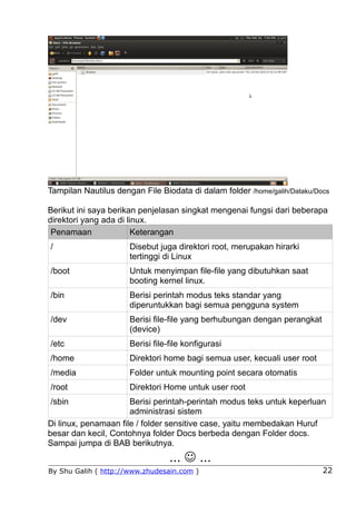 Tampilan Nautilus dengan File Biodata di dalam folder /home/galih/Dataku/Docs

Berikut ini saya berikan penjelasan singkat mengenai fungsi dari beberapa
direktori yang ada di linux.
 Penamaan               Keterangan
/                     Disebut juga direktori root, merupakan hirarki
                      tertinggi di Linux
/boot                 Untuk menyimpan file-file yang dibutuhkan saat
                      booting kernel linux.
/bin                  Berisi perintah modus teks standar yang
                      diperuntukkan bagi semua pengguna system
/dev                  Berisi file-file yang berhubungan dengan perangkat
                      (device)
/etc                  Berisi file-file konfigurasi
/home                 Direktori home bagi semua user, kecuali user root
/media                Folder untuk mounting point secara otomatis
/root                 Direktori Home untuk user root
/sbin                 Berisi perintah-perintah modus teks untuk keperluan
                      administrasi sistem
Di linux, penamaan file / folder sensitive case, yaitu membedakan Huruf
besar dan kecil, Contohnya folder Docs berbeda dengan Folder docs.
Sampai jumpa di BAB berikutnya.
                                  ...  ...
By Shu Galih ( http://www.zhudesain.com )                                  22
 