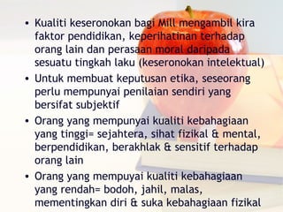 • Kualiti keseronokan bagi Mill mengambil kira
  faktor pendidikan, keperihatinan terhadap
  orang lain dan perasaan moral daripada
  sesuatu tingkah laku (keseronokan intelektual)
• Untuk membuat keputusan etika, seseorang
  perlu mempunyai penilaian sendiri yang
  bersifat subjektif
• Orang yang mempunyai kualiti kebahagiaan
  yang tinggi= sejahtera, sihat fizikal & mental,
  berpendidikan, berakhlak & sensitif terhadap
  orang lain
• Orang yang mempuyai kualiti kebahagiaan
  yang rendah= bodoh, jahil, malas,
  mementingkan diri & suka kebahagiaan fizikal
 