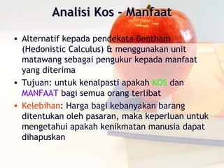 Analisi Kos - Manfaat

• Alternatif kepada pendekata Bentham
  (Hedonistic Calculus) & menggunakan unit
  matawang sebagai pengukur kepada manfaat
  yang diterima
• Tujuan: untuk kenalpasti apakah KOS dan
  MANFAAT bagi semua orang terlibat
• Kelebihan: Harga bagi kebanyakan barang
  ditentukan oleh pasaran, maka keperluan untuk
  mengetahui apakah kenikmatan manusia dapat
  dihapuskan
 