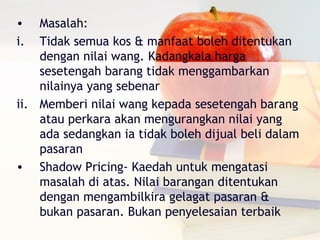 •   Masalah:
i.  Tidak semua kos & manfaat boleh ditentukan
    dengan nilai wang. Kadangkala harga
    sesetengah barang tidak menggambarkan
    nilainya yang sebenar
ii. Memberi nilai wang kepada sesetengah barang
    atau perkara akan mengurangkan nilai yang
    ada sedangkan ia tidak boleh dijual beli dalam
    pasaran
• Shadow Pricing- Kaedah untuk mengatasi
    masalah di atas. Nilai barangan ditentukan
    dengan mengambilkira gelagat pasaran &
    bukan pasaran. Bukan penyelesaian terbaik
 