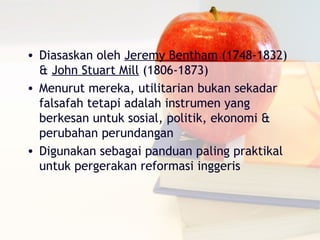• Diasaskan oleh Jeremy Bentham (1748-1832)
  & John Stuart Mill (1806-1873)
• Menurut mereka, utilitarian bukan sekadar
  falsafah tetapi adalah instrumen yang
  berkesan untuk sosial, politik, ekonomi &
  perubahan perundangan
• Digunakan sebagai panduan paling praktikal
  untuk pergerakan reformasi inggeris
 