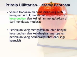 Prinsip Ulilitarian- Jeremy Bentham
• Semua tindakan manusia diransang oleh
  keinginan untuk mendapat kegembiraan /
  keseronokan dan keinginan mengelakkan diri
  dari mendapat mudarat

• Perlakuan yang menghasilkan lebih banyak
  keseronokan dan kebahagiaan merupakan
  perlakuan yang bermoral(dilihat dari segi
  kuantiti)
 