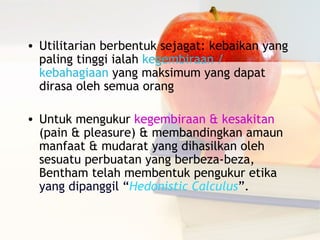 • Utilitarian berbentuk sejagat: kebaikan yang
  paling tinggi ialah kegembiraan /
  kebahagiaan yang maksimum yang dapat
  dirasa oleh semua orang

• Untuk mengukur kegembiraan & kesakitan
  (pain & pleasure) & membandingkan amaun
  manfaat & mudarat yang dihasilkan oleh
  sesuatu perbuatan yang berbeza-beza,
  Bentham telah membentuk pengukur etika
  yang dipanggil “Hedonistic Calculus”.
 