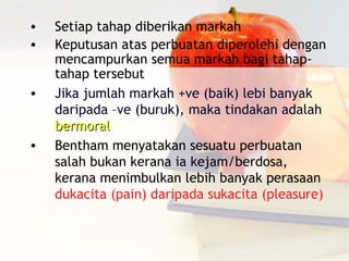 •   Setiap tahap diberikan markah
•   Keputusan atas perbuatan diperolehi dengan
    mencampurkan semua markah bagi tahap-
    tahap tersebut
•   Jika jumlah markah +ve (baik) lebi banyak
    daripada –ve (buruk), maka tindakan adalah
    bermoral
•   Bentham menyatakan sesuatu perbuatan
    salah bukan kerana ia kejam/berdosa,
    kerana menimbulkan lebih banyak perasaan
    dukacita (pain) daripada sukacita (pleasure)
 