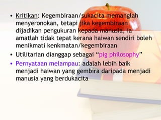 • Kritikan: Kegembiraan/sukacita memanglah
  menyeronokan, tetapi jika kegembiraan
  dijadikan pengukuran kepada manusia, ia
  amatlah tidak tepat kerana haiwan sendiri boleh
  menikmati kenkmatan/kegembiraan
• Utilitarian dianggap sebagai “pig philosophy”
• Pernyataan melampau: adalah lebih baik
  menjadi haiwan yang gembira daripada menjadi
  manusia yang berdukacita
 