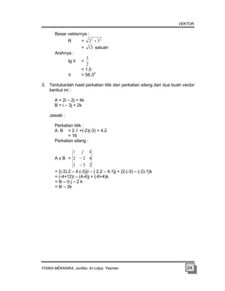 VEKTOR
Besar vektornya :
R = 2
2
3
2 +
= 13 satuan
Arahnya :
tg θ =
2
3
= 1,5
θ = 56,30
3. Tentukanlah hasil perkalian titik dan perkalian silang dari dua buah vector
berikut ini :
A = 2i – 2j + 4k
B = i – 3j + 2k
Jawab :
Perkalian titik :
A. B = 2.1 +(-2)(-3) + 4.2
= 16
Perkalian silang :
A x B =
2
3
1
4
2
2
−
−
k
j
i
= {(-2).2 – 4.(-3)}i – { 2.2 – 4.1}j + {2.(-3) – (-2).1}k
= (-4+12)i – (4-4)j + (-6+4)k
= 8i – 0 j – 2 k
= 8i – 2k
FISIKA MEKANIKA, Jonifan, Iin Lidya, Yasman 24
 