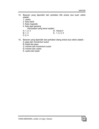 VEKTOR
14. Besaran yang diperoleh dari perkalian titik antara dua buah vektor
adalah:
1. usaha
2. fluks listrik
3. fluks magnetik
4. fluks jajar genjang
Pernyataan yang benar adalah :
A. 1, 2, 3 D. hanya 4
B. 1, 3 E. 1, 2, 3, 4
C. 2, 4
15. Besaran yang diperoleh dari perkalian silang antara dua vektor adalah :
A. gaya dan momentum sudut
B. kopel dan gaya
C. momen dan momentum sudut
D. momen dan usaha
E. usaha dan kopel
FISIKA MEKANIKA, Jonifan, Iin Lidya, Yasman 28
 