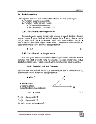 VEKTOR
2.4 Perkalian Vektor
Untu , ada dua macam operasi yaitu :
2. Pe
b. Perkalian silang (cross product)
2.4.1 Perkalian skalar dengan vektor
lawanan dengan arah A.
Secara matematis dapat dituliskan sebagai berikut:
C = k A 2.5
2.4.2 Perkalian vektor dengan vektor
a
isebut perkalian silang (cross product) yang menghasilkan besaran vektor.
2.4.2.1 Perkalian titik (dot Product)
tor A dan B menghasilkan C,
idefinisikan secara matematis sebagai berikut:
Besar C didefinisikan sebagai :
k operasi perkalian dua buah vektor
1. Perkalian skalar dengan vektor
rkalian vektor dengan vektor.
a. Perkalian titik (dot product)
Sebuah besaran skalar dengan nilai sebesar k, dapat dikalikan dengan
sebuah vektor A yang hasilnya sebuah vektor baru C yang nilainya sama
dengan nilai k dikali nilai A. Jika nilai k positif, maka arah C searah dengan A
dan jika nilai k bertanda negatif, maka arah C ber
Ada dua jenis perkalian antara vektor dengan vektor. Pertama disebut
perkalian titik (dot product) yang menghsilkan besaran skalar dan kedu
d
Perkalian titik (dot product) antara dua buah vek
d
A • B = C
A
A dan B vektor
C besaran skalar
C = A . B cos θ 2.6
B
θ
A = besar vektor A
A =
B = B = besar vektor B
θ = sudut antara vektor A dan B
FISIKA MEKANIKA, Jonifan, Iin Lidya, Yasman 19
 