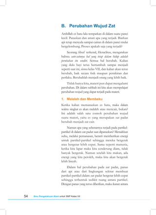 54 Ilmu Pengetahuan Alam untuk SMP Kelas VII
B. Perubahan Wujud Zat
Ambillah es batu lalu tempatkan di dalam suatu panci
kecil. Panaskan dan amati apa yang terjadi. Biarkan
api tetap menyala sampai cairan di dalam panci mulai
bergelembung. Proses apakah saja yang terjadi?
Seorang filsuf terkenal, Heraclitus, mengatakan
bahwa satu-satunya hal yang tetap dalam hidup adalah
perubahan itu sendiri. Semua hal berubah. Kalian
yang dulu bayi terus bertumbuh sampai menjadi
seperti saat ini, siswa kelas VII, dan kalian akan terus
berubah, baik secara fisik maupun pemikiran dan
perilaku. Berubahlah menjadi orang yang lebih baik.
Tidak hanya kita, materi pun dapat mengalami
perubahan. Di dalam subbab ini kita akan mempelajari
perubahan wujud yang dapat terjadi pada materi.
1. Meleleh dan Membeku
Ketika kalian memanaskan es batu, maka dalam
waktu singkat es akan meleleh atau mencair, bukan?
Ini adalah salah satu contoh perubahan wujud
suatu materi, yaitu es yang merupakan zat padat
berubah menjadi zat cair.
Namun apa yang sebenarnya terjadi pada partikel-
partikel di dalam zat padat saat dipanaskan? Menaikkan
suhu, melalui pemanasan, berarti memberikan energi
untuk partikel-partikel sehingga mereka bergerak
atau bergetar lebih cepat. Sama seperti manusia,
ketika kita lapar maka kita cenderung diam, tidak
banyak bergerak. Namun setelah kita makan, ada
energi yang kita peroleh, maka kita akan bergerak
lebih lincah.
Dalam hal perubahan pada zat padat, panas
dari api atau dari lingkungan sekitar membuat
partikel-partikel dalam zat padat bergetar lebih cepat
sehingga terbentuk sedikit ruang antara partikel.
Dengan panas yang terus diberikan, maka ikatan antara
 