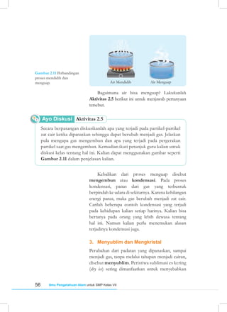 56 Ilmu Pengetahuan Alam untuk SMP Kelas VII
Gambar 2.11 Perbandingan
proses mendidih dan
menguap.
Bagaimana air bisa menguap? Lakukanlah
Aktivitas 2.5 berikut ini untuk menjawab pertanyaan
tersebut.
Kebalikan dari proses menguap disebut
mengembun atau kondensasi. Pada proses
kondensasi, panas dari gas yang terbentuk
berpindah ke udara di sekitarnya. Karena kehilangan
energi panas, maka gas berubah menjadi zat cair.
Carilah beberapa contoh kondensasi yang terjadi
pada kehidupan kalian setiap harinya. Kalian bisa
bertanya pada orang yang lebih dewasa tentang
hal ini. Namun kalian perlu menemukan alasan
terjadinya kondensasi juga.
3. Menyublim dan Mengkristal
Perubahan dari padatan yang dipanaskan, sampai
menjadi gas, tanpa melalui tahapan menjadi cairan,
disebut menyublim. Peristiwa sublimasi es kering
(dry ice) sering dimanfaatkan untuk menyebabkan
Secara berpasangan diskusikanlah apa yang terjadi pada partikel-partikel
zat cair ketika dipanaskan sehingga dapat berubah menjadi gas. Jelaskan
pula mengapa gas mengembun dan apa yang terjadi pada pergerakan
partikel saat gas mengembun. Kemudian ikuti petunjuk guru kalian untuk
diskusi kelas tentang hal ini. Kalian dapat menggunakan gambar seperti
Gambar 2.11 dalam penjelasan kalian.
Ayo Diskusi Aktivitas 2.5
Air Mendidih Air Menguap
 