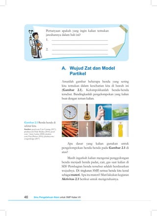 46 Ilmu Pengetahuan Alam untuk SMP Kelas VII
A. Wujud Zat dan Model
Partikel
Amatilah gambar beberapa benda yang sering
kita temukan dalam keseharian kita di bawah ini
(Gambar 2.1). Kelompokkanlah benda-benda
tersebut. Bandingkanlah pengelompokan yang kalian
buat dengan teman kalian.
Gambar 2.1 Benda-benda di
sekitar kita.
Sumber: pexel.com/Cats Coming (2017);
pixabay.com/Fede Modica (2016); pexel.
com/ Anete Lusina (2020); pixabay.
com/Free Photos (2016); pixabay.com/
congerdesign (2017)
Apa dasar yang kalian gunakan untuk
pengelompokan benda-benda pada Gambar 2.1 di
atas?
Masih ingatkah kalian mengenai penggolongan
benda menjadi benda padat, cair, gas saat kalian di
SD? Pembagian benda tersebut adalah berdasarkan
wujudnya. Di tingkatan SMP, semua benda kita kenal
sebagaimateri.Apa itu materi? Mari lakukan kegiatan
Aktivitas 2.1 berikut untuk mengetahuinya.
Pertanyaan apakah yang ingin kalian temukan
jawabannya dalam bab ini?
1. .............................................................................
.............................................................................
2. .............................................................................
.............................................................................
 