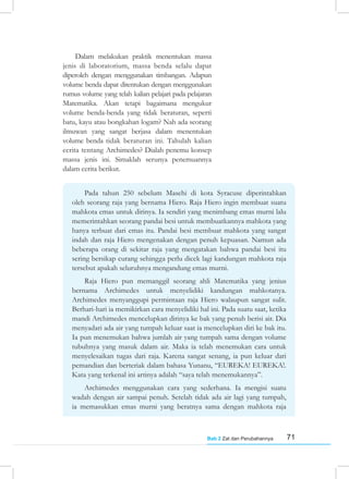 71
Bab 2 Zat dan Perubahannya
Dalam melakukan praktik menentukan massa
jenis di laboratorium, massa benda selalu dapat
diperoleh dengan menggunakan timbangan. Adapun
volume benda dapat ditentukan dengan menggunakan
rumus volume yang telah kalian pelajari pada pelajaran
Matematika. Akan tetapi bagaimana mengukur
volume benda-benda yang tidak beraturan, seperti
batu, kayu atau bongkahan logam? Nah ada seorang
ilmuwan yang sangat berjasa dalam menentukan
volume benda tidak beraturan ini. Tahulah kalian
cerita tentang Archimedes? Dialah penemu konsep
massa jenis ini. Simaklah serunya penemuannya
dalam cerita berikut.
Pada tahun 250 sebelum Masehi di kota Syracuse diperintahkan
oleh seorang raja yang bernama Hiero. Raja Hiero ingin membuat suatu
mahkota emas untuk dirinya. Ia sendiri yang menimbang emas murni lalu
memerintahkan seorang pandai besi untuk membuatkannya mahkota yang
hanya terbuat dari emas itu. Pandai besi membuat mahkota yang sangat
indah dan raja Hiero mengenakan dengan penuh kepuasan. Namun ada
beberapa orang di sekitar raja yang mengatakan bahwa pandai besi itu
sering bersikap curang sehingga perlu dicek lagi kandungan mahkota raja
tersebut apakah seluruhnya mengandung emas murni.
Raja Hiero pun memanggil seorang ahli Matematika yang jenius
bernama Archimedes untuk menyelidiki kandungan mahkotanya.
Archimedes menyanggupi permintaan raja Hiero walaupun sangat sulit.
Berhari-hari ia memikirkan cara menyelidiki hal ini. Pada suatu saat, ketika
mandi Archimedes mencelupkan dirinya ke bak yang penuh berisi air. Dia
menyadari ada air yang tumpah keluar saat ia mencelupkan diri ke bak itu.
Ia pun menemukan bahwa jumlah air yang tumpah sama dengan volume
tubuhnya yang masuk dalam air. Maka ia telah menemukan cara untuk
menyelesaikan tugas dari raja. Karena sangat senang, ia pun keluar dari
pemandian dan berteriak dalam bahasa Yunanu, “EUREKA! EUREKA!.
Kata yang terkenal ini artinya adalah “saya telah menemukannya”.
Archimedes menggunakan cara yang sederhana. Ia mengisi suatu
wadah dengan air sampai penuh. Setelah tidak ada air lagi yang tumpah,
ia memasukkan emas murni yang beratnya sama dengan mahkota raja
 