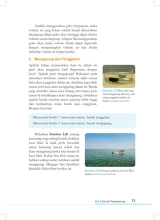 73
Bab 2 Zat dan Perubahannya
Apabila menggunakan gelas berpancur, maka
volume air yang keluar setelah benda dimasukkan
ditampung dalam gelas ukur sehingga dapat diukur
volume secara langsung. Adapun bila menggunakan
gelas ukur, maka volume benda dapat diperoleh
dengan mengurangkan volume air dan benda
terhadap volume air (tanpa benda).
2. Mengapung dan Tenggelam
Apabila kalian memasukkan batu ke dalam air
pasti akan tenggelam kan? Bagaimana dengan
kayu? Apakah pasti mengapung? Walaupun pada
umumnya demikian, namun ternyata tidak semua
batu akan tenggelam dalam air, demikian juga tidak
semua jenis kayu akan mengapung dalam air. Benda
yang memiliki massa jenis kurang dari massa jenis
cairan di sekelilingnya akan mengapung, sebaliknya
apabila benda tersebut massa jenisnya lebih tinggi
dari mediumnya, maka benda akan tenggelam.
Dengan kata lain:
Massa jenis benda > massa jenis cairan : benda tenggelam
Massa jenis benda < massa jenis cairan : benda mengapung
Perhatikan Gambar 2.26 tentang
seseorang yang sedang berada di dalam
Laut Mati. Ia tidak perlu berusaha
untuk berenang karena tubuh kita
akan mengapung ketika kita berada di
Laut Mati. Kalian bisa lihat orang itu
bahkan sedang santai membaca sambil
mengapung. Mengapa bisa demikian?
Simaklah Fakta Sains berikut ini.
Gambar 2.26 Orang membaca di Laut Mati.
Sumber: shutterstock.com/ProfStocker
Gambar 2.25 Batu ada yang
bisa mengapung dan kayu ada
yang tenggelam dalam air.
Sumber: causalpatterns.org (2013)
 