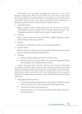 79
Bab 2 Zat dan Perubahannya
Faktor-faktor apa yang dapat memperlambat mencairnya es di kutub?
Dengan menggunakan prinsip metode ilmiah yang telah kalian pelajari pada
Bab I dan pengetahuan sepanjang Bab II ini, rancanglah suatu percobaan untuk
menyelidiki salah satu faktor yang dapat memengaruhi waktu melelehnya es.
Rancangan percobaan kalian terdiri atas bagian-bagian berikut ini.
1. Tujuan Percobaan
Dapat dituliskan dalam bentuk pernyataan atau pertanyaan, misalnya:
“Menyelidiki pengaruh (variabel bebas) terhadap (variabel terikat)” atau
“Bagaimana pengaruh (variabel bebas) terhadap (variabel terikat)?”
2. Hipotesis
Suatu perkiraan hasil percobaan berdasarkan variabel bebas dan terikat,
disertai dengan alasan secara saintifik.
3. Variabel
Terdiri atas variabel bebas, terikat dan kontrol secara terperinci.
4. Alat dan Bahan
Daftar alat-alat dan bahan yang akan digunakan dalam percobaan, disertai
dengan jumlah alat dan bahan yang diperlukan.
5. Prosedur
a. Tuliskan langkah-langkah percobaan secara berurutan.
b. Sebutkan apa data yang akan diukur atau diamati dan bagaimana kalian
akan mengukur atau mengamati faktor tersebut.
Setelah rancangan kalian diperiksa oleh guru dan disetujui, lakukanlah
penyelidikan yang telah kalian rancang tersebut. Catatlah data-data saat percobaan
dilakukan, kemudian buatlah laporan percobaan yang lengkap setelah percobaan
kalian selesai. Laporan percobaan terdiri atas rancangan percobaan yang telah
diperbaiki berdasarkan masukan dari guru kalian, ditambah dengan bagian-bagian
berikut ini.
1. Pengumpulan Data Percobaan
a. Catatlah data percobaan dalam bentuk tabel, dengan variabel bebas pada
kolom sebelah kiri dan variabel terikat pada kolom bagian kanan.
b. Tulis pula judul dan satuan pengukuran.
c. Semua data dalam satu kolom dicatat dalam jumlah angka satuan atau
desimal yang sama.
 