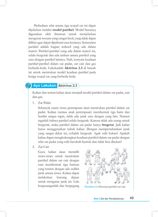 49
Bab 2 Zat dan Perubahannya
Kalian dan teman kalian akan menjadi model partikel dalam zat padat, cair
dan gas.
1. Zat Padat
Sebanyak enam siswa perempuan akan menirukan partikel dalam zat
padat. Kalian (semua anak perempuan) membentuk tiga baris dan
berdiri sangat rapat, tidak ada jarak satu dengan yang lain. Namun
ingatlah bahwa partikel selalu bergerak. Karena tidak ada ruang untuk
bergerak, maka partikel dalam zat padat hanya bergetar. Jadi kalian
harus menggetarkan tubuh kalian. Dengan mempertahankan jarak
yang sangat dekat ini, cobalah bergerak. Agak sulit bukan? Apakah
kalian dapat menghubungkan keadaan partikel dalam zat padat dengan
sifat zat padat yang sulit berubah bentuk dan tidak bisa ditekan?
2. Zat Cair
Guru kalian akan memilih
siswa-siswa untuk menirukan
partikel dalam zat cair dengan
cara membentuk tiga barisan
yang teratur dengan ada sedikit
jarak antara siswa. Kalian dapat
melakukan lencang depan
untuk mengatur jarak ini. Lalu
berpasanganlah dan berpegang Gambar 2.4 Ilustrasi partikel zat cair.
Perbedaan sifat antara tiga wujud zat ini dapat
dijelaskan melalui model partikel. Model biasanya
digunakan oleh ilmuwan untuk menjelaskan
mengenai sesuatu yang sangat kecil, yang tidak dapat
dilihat agar dapat dipahami cara kerjanya. Sementara
partikel adalah bagian terkecil yang ada dalam
materi. Partikel-partikel yang ada dalam materi ini,
selalu bergerak dan ada tarikan antara partikel yang
satu dengan partikel lainnya. Nah, ternyata keadaan
partikel-partikel dalam zat padat, zat cair dan gas
berbeda-beda. Lakukanlah Aktivitas 2.3 di bawah
ini untuk menirukan model keadaan partikel pada
ketiga wujud zat yang berbeda-beda.
Ayo Lakukan Aktivitas 2.3
 