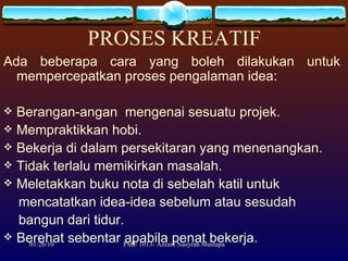 PROSES KREATIF Ada beberapa cara yang boleh dilakukan untuk mempercepatkan proses pengalaman idea: Berangan-angan  mengenai sesuatu projek. Mempraktikkan hobi. Bekerja di dalam persekitaran yang menenangkan. Tidak terlalu memikirkan masalah. Meletakkan buku nota di sebelah katil untuk  mencatatkan idea-idea sebelum atau sesudah  bangun dari tidur. Berehat sebentar apabila penat bekerja.  