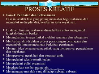 PROSES KREATIF Fasa 4: Penilaian dan Pelaksanaan Fasa ini adalah fasa yang paling mencabar bagi usahawan dan memerlukan disiplin diri, kesabaran serta keyakinan.  Di dalam fasa ini, usahawan dinasihatkan untuk mengambil langkah-langkah berikut: Meningkatkan tenaga fizikal melalui senaman dan sebagainya Melibatkan diri di dalam proses perancangan perniagaan dan menambah ilmu pengetahuan berkaitan perniagaan Menguji idea bersama-sama pihak yang mempunyai pengetahuan dan kepakaran Mempercayai gerak hati dan perasaan anda Mempelajari teknik-teknik jualan Mempelajari polisi organisasi Mendapatkan nasihat orang lain Menganggap masalah yang dihadapi sebagai cabaran. 